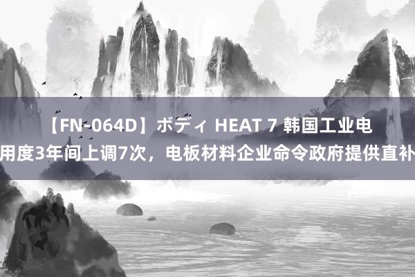 【FN-064D】ボディ HEAT 7 韩国工业电用度3年间上调7次，电板材料企业命令政府提供直补