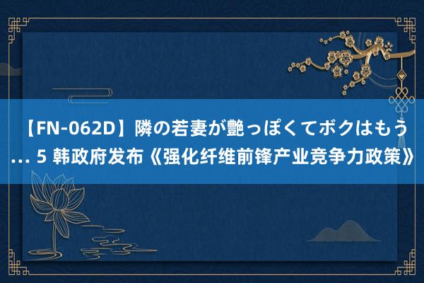 【FN-062D】隣の若妻が艶っぽくてボクはもう… 5 韩政府发布《强化纤维前锋产业竞争力政策》