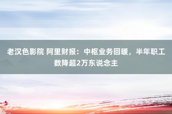 老汉色影院 阿里财报：中枢业务回暖，半年职工数降超2万东说念主