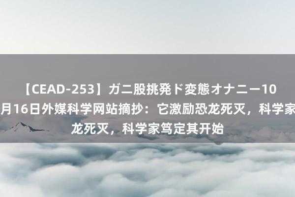 【CEAD-253】ガニ股挑発ド変態オナニー100人8時間 8月16日外媒科学网站摘抄：它激励恐龙死灭，科学家笃定其开始