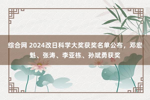 综合网 2024改日科学大奖获奖名单公布，邓宏魁、张涛、李亚栋、孙斌勇获奖