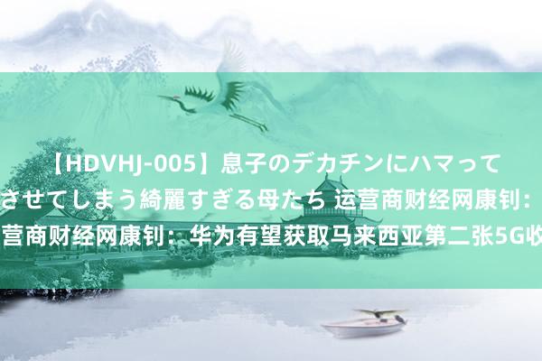 【HDVHJ-005】息子のデカチンにハマってしまい毎日のように挿入させてしまう綺麗すぎる母たち 运营商财经网康钊：华为有望获取马来西亚第二张5G收集大单