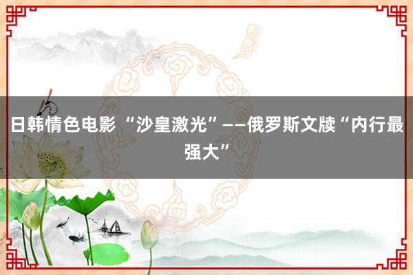 日韩情色电影 “沙皇激光”——俄罗斯文牍“内行最强大”