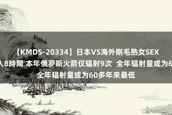 【KMDS-20334】日本VS海外剛毛熟女SEX対決！！40人8時間 本年俄罗斯火箭仅辐射9次  全年辐射量或为60多年来最低