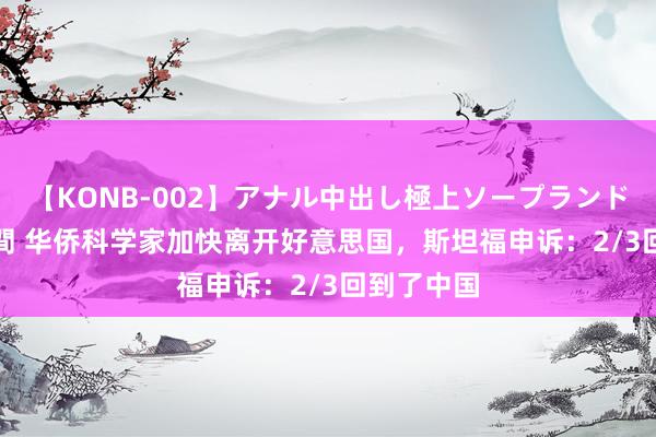 【KONB-002】アナル中出し極上ソープランドBEST4時間 华侨科学家加快离开好意思国，斯坦福申诉：2/3回到了中国