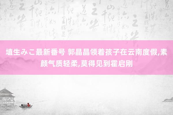 埴生みこ最新番号 郭晶晶领着孩子在云南度假，素颜气质轻柔，莫得见到霍启刚