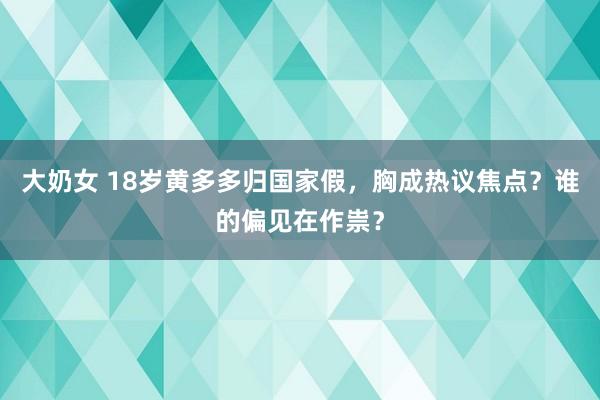 大奶女 18岁黄多多归国家假，胸成热议焦点？谁的偏见在作祟？