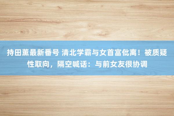 持田薫最新番号 清北学霸与女首富仳离！被质疑性取向，隔空喊话：与前女友很协调