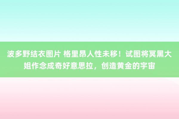 波多野结衣图片 格里昂人性未移！试图将冥黑大姐作念成奇好意思拉，创造黄金的宇宙