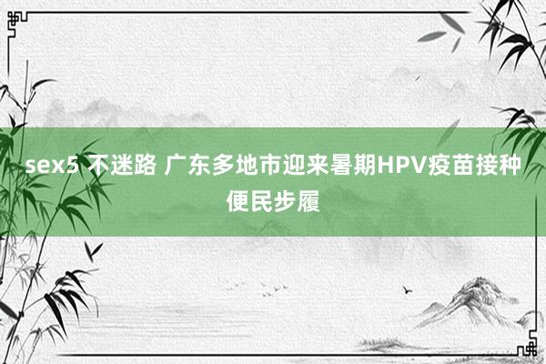 sex5 不迷路 广东多地市迎来暑期HPV疫苗接种便民步履