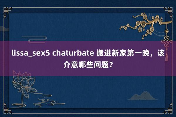 lissa_sex5 chaturbate 搬进新家第一晚，该介意哪些问题？