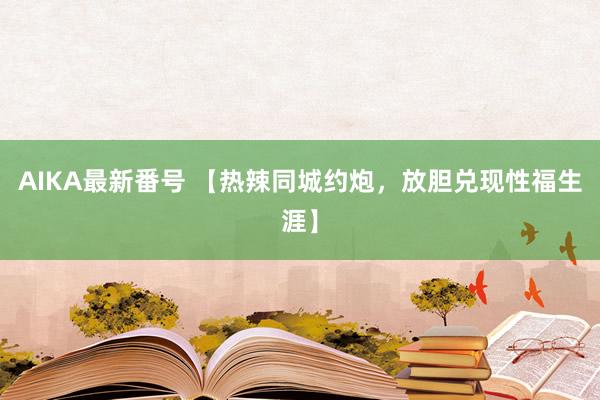 AIKA最新番号 【热辣同城约炮，放胆兑现性福生涯】