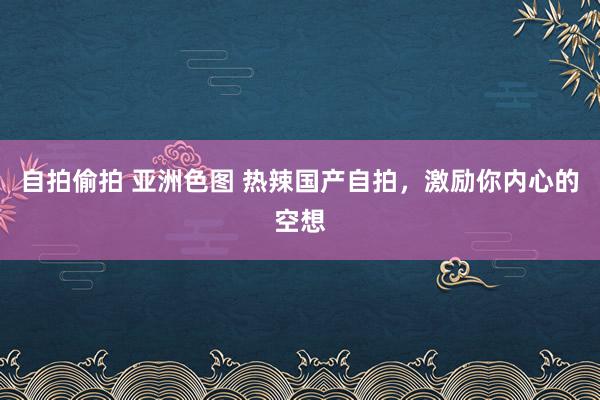 自拍偷拍 亚洲色图 热辣国产自拍，激励你内心的空想