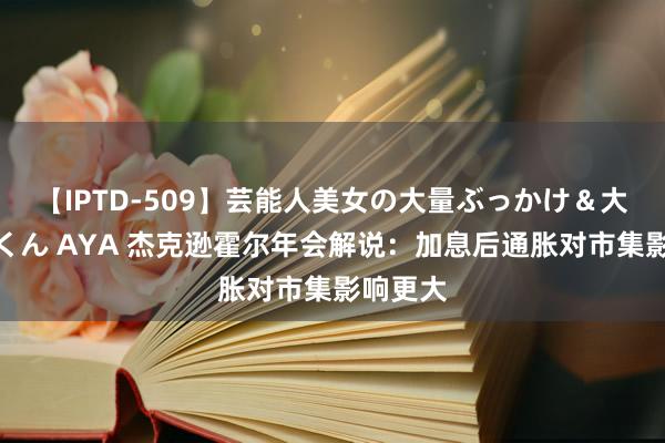 【IPTD-509】芸能人美女の大量ぶっかけ＆大量ごっくん AYA 杰克逊霍尔年会解说：加息后通胀对市集影响更大