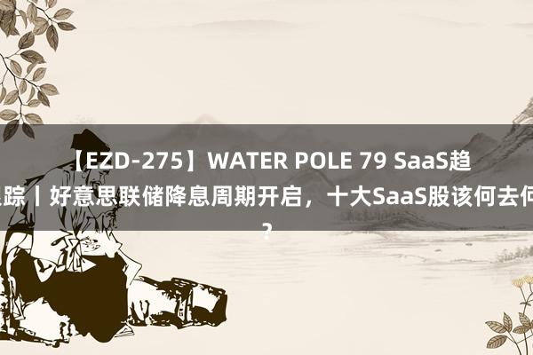 【EZD-275】WATER POLE 79 SaaS趋势跟踪丨好意思联储降息周期开启，十大SaaS股该何去何从？