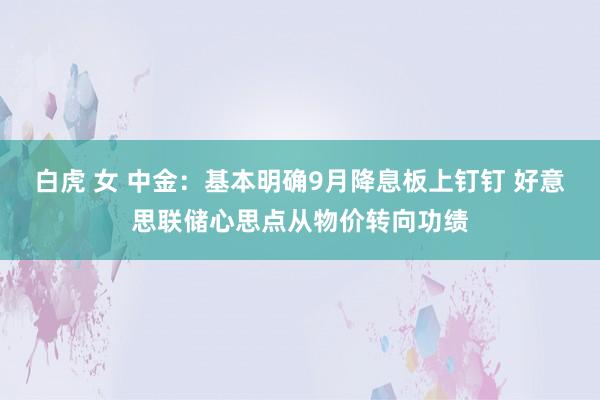 白虎 女 中金：基本明确9月降息板上钉钉 好意思联储心思点从物价转向功绩