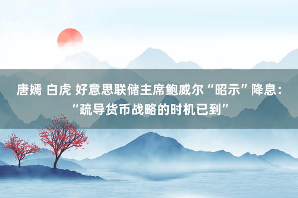 唐嫣 白虎 好意思联储主席鲍威尔“昭示”降息：“疏导货币战略的时机已到”