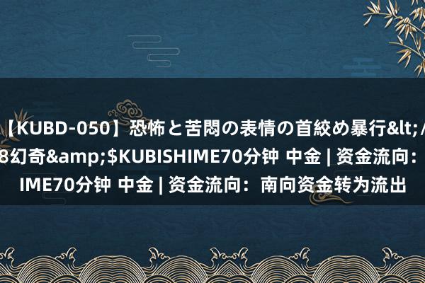 【KUBD-050】恐怖と苦悶の表情の首絞め暴行</a>2013-03-18幻奇&$KUBISHIME70分钟 中金 | 资金流向：南向资金转为流出