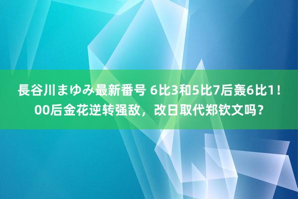 長谷川まゆみ最新番号 6比3和5比7后轰6比1！00后金花逆转强敌，改日取代郑钦文吗？