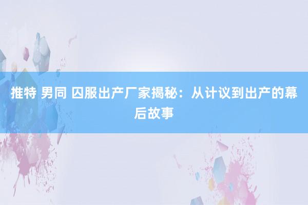 推特 男同 囚服出产厂家揭秘：从计议到出产的幕后故事