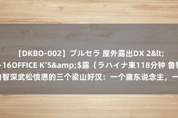 【DKBO-002】ブルセラ 屋外露出DX 2</a>2006-03-16OFFICE K’S&$露（ラハイナ東118分钟 鲁智深武松愤懑的三个梁山好汉：一个庸东说念主，一个毒东说念主，一个不算东说念主