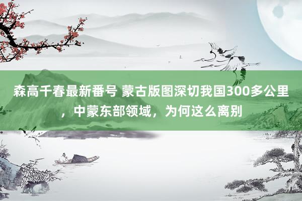 森高千春最新番号 蒙古版图深切我国300多公里，中蒙东部领域，为何这么离别