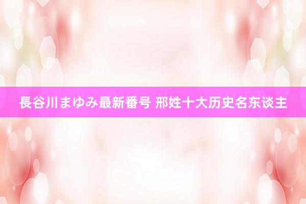 長谷川まゆみ最新番号 邢姓十大历史名东谈主