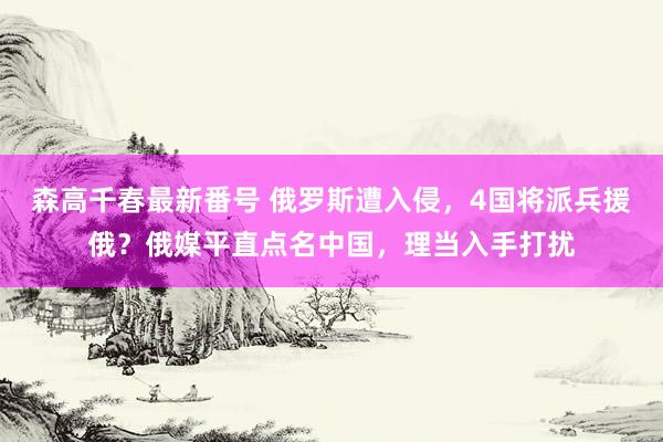 森高千春最新番号 俄罗斯遭入侵，4国将派兵援俄？俄媒平直点名中国，理当入手打扰