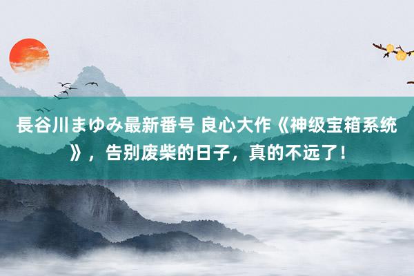 長谷川まゆみ最新番号 良心大作《神级宝箱系统》，告别废柴的日子，真的不远了！