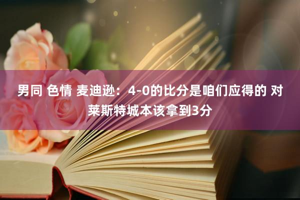 男同 色情 麦迪逊：4-0的比分是咱们应得的 对莱斯特城本该拿到3分