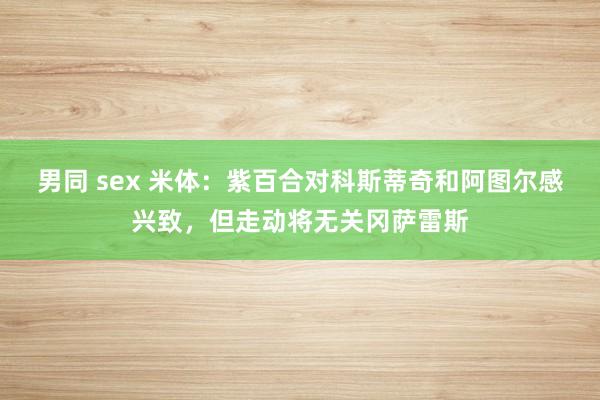 男同 sex 米体：紫百合对科斯蒂奇和阿图尔感兴致，但走动将无关冈萨雷斯