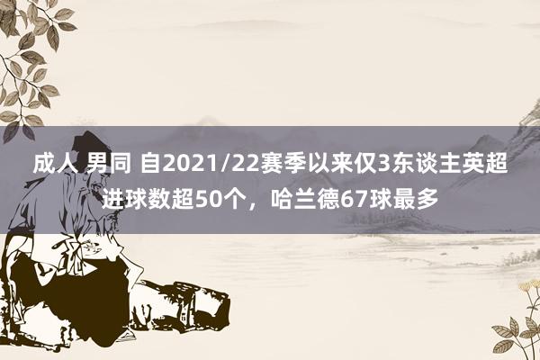 成人 男同 自2021/22赛季以来仅3东谈主英超进球数超50个，哈兰德67球最多