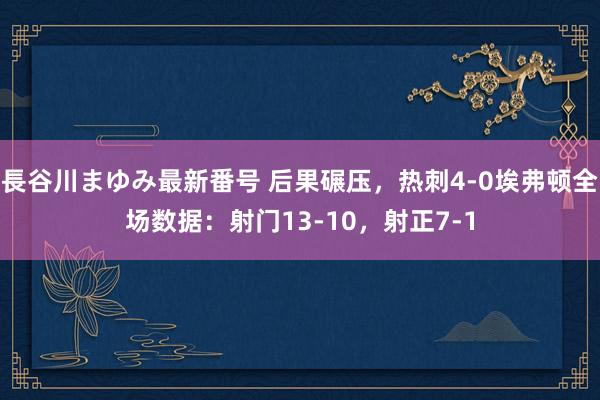 長谷川まゆみ最新番号 后果碾压，热刺4-0埃弗顿全场数据：射门13-10，射正7-1