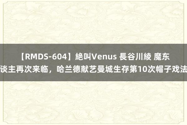 【RMDS-604】絶叫Venus 長谷川綾 魔东谈主再次来临，哈兰德献艺曼城生存第10次帽子戏法