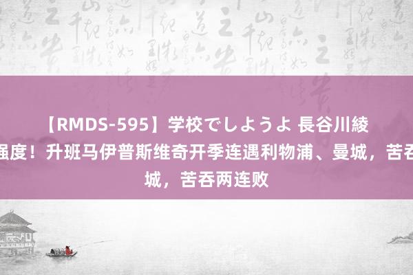 【RMDS-595】学校でしようよ 長谷川綾 成功上强度！升班马伊普斯维奇开季连遇利物浦、曼城，苦吞两连败