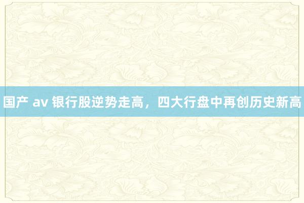 国产 av 银行股逆势走高，四大行盘中再创历史新高