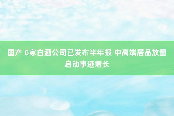 国产 6家白酒公司已发布半年报 中高端居品放量启动事迹增长